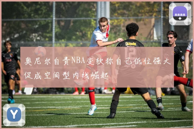 奥尼尔自责NBA变软称自己低位强大促成空间型内线崛起