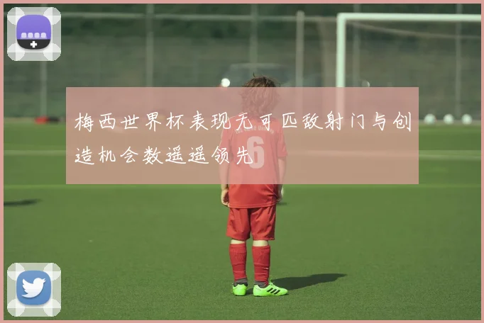 梅西世界杯表现无可匹敌射门与创造机会数遥遥领先