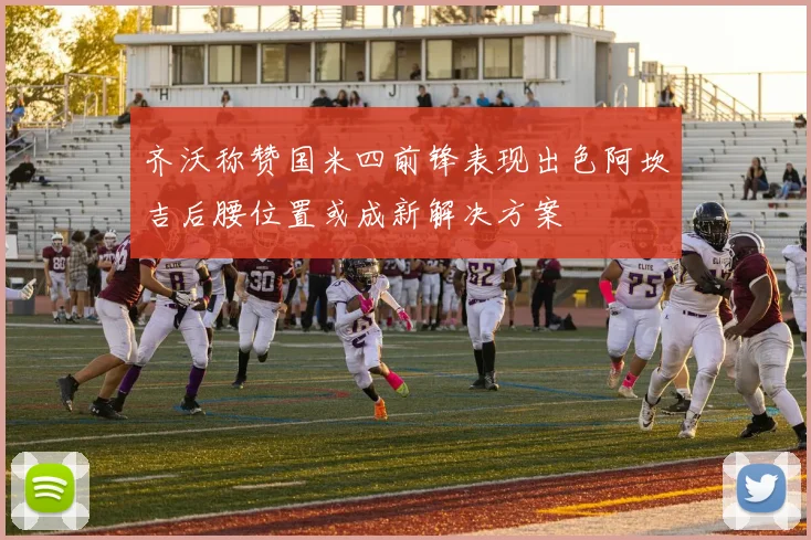 齐沃称赞国米四前锋表现出色阿坎吉后腰位置或成新解决方案