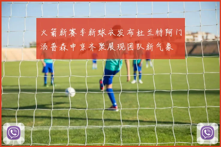 火箭新赛季新球衣发布杜兰特阿门汤普森申京齐聚展现团队新气象