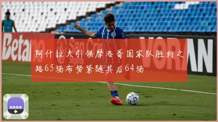 阿什拉夫引领摩洛哥国家队胜利之路65场布努紧随其后64场