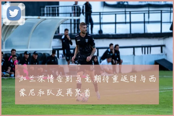 加兰深情告别马竞期待重返时与西蒙尼和队友再聚首