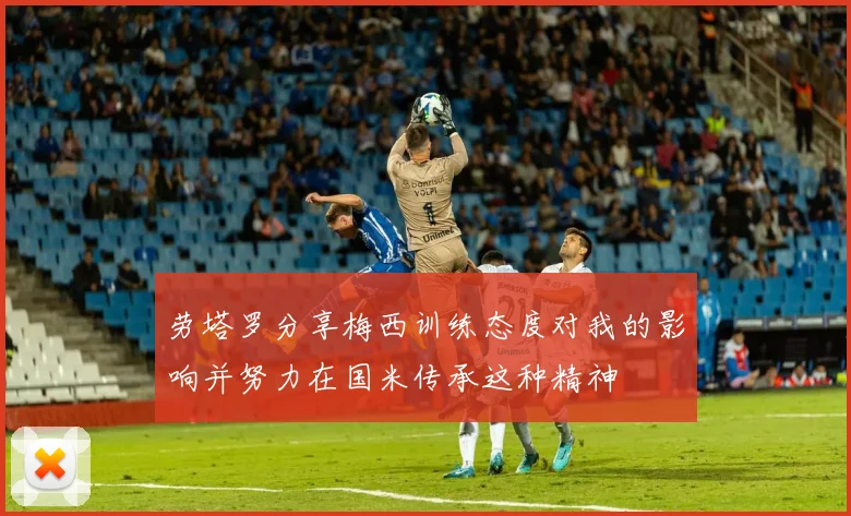 劳塔罗分享梅西训练态度对我的影响并努力在国米传承这种精神
