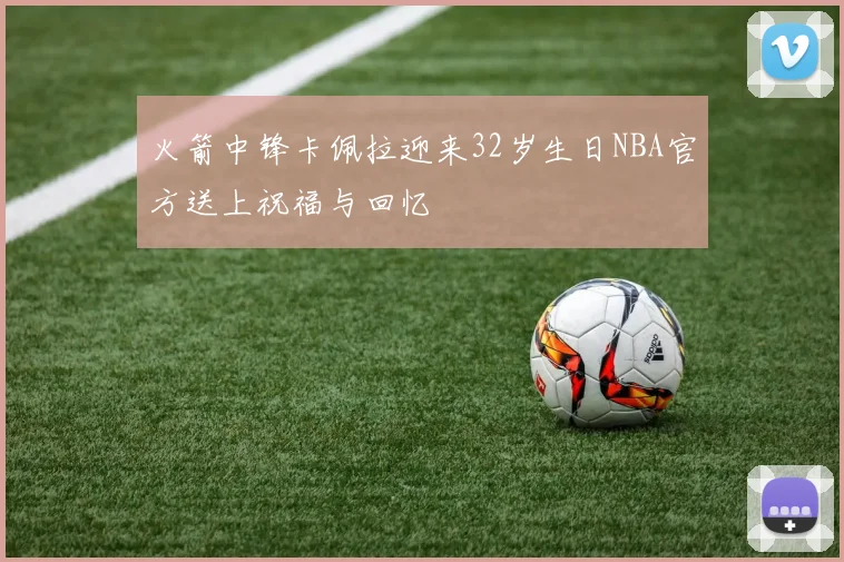 火箭中锋卡佩拉迎来32岁生日NBA官方送上祝福与回忆