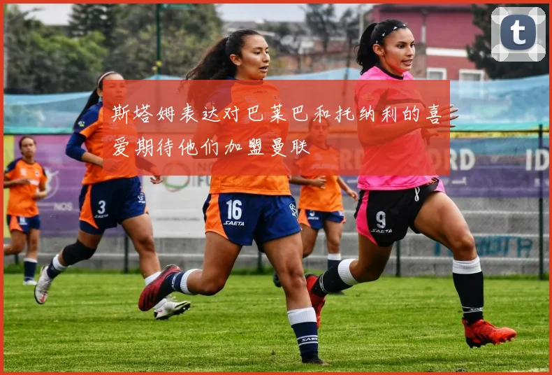 斯塔姆表达对巴莱巴和托纳利的喜爱期待他们加盟曼联
