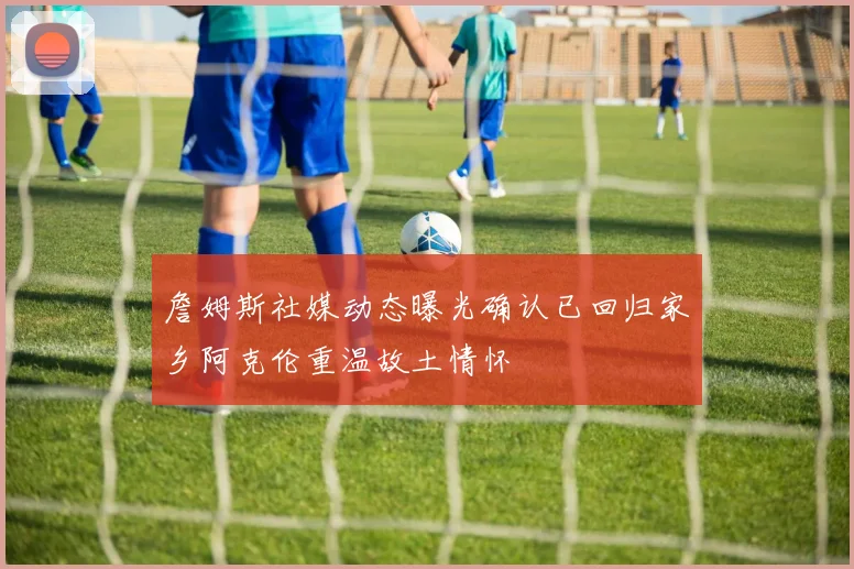 詹姆斯社媒动态曝光确认已回归家乡阿克伦重温故土情怀