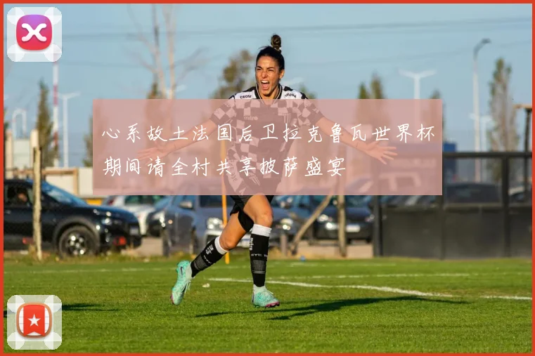 心系故土法国后卫拉克鲁瓦世界杯期间请全村共享披萨盛宴