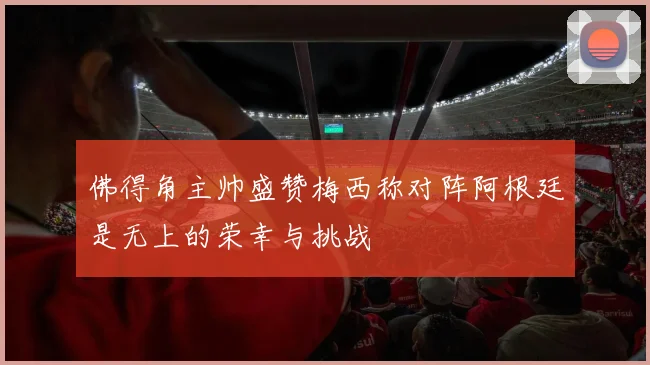 佛得角主帅盛赞梅西称对阵阿根廷是无上的荣幸与挑战