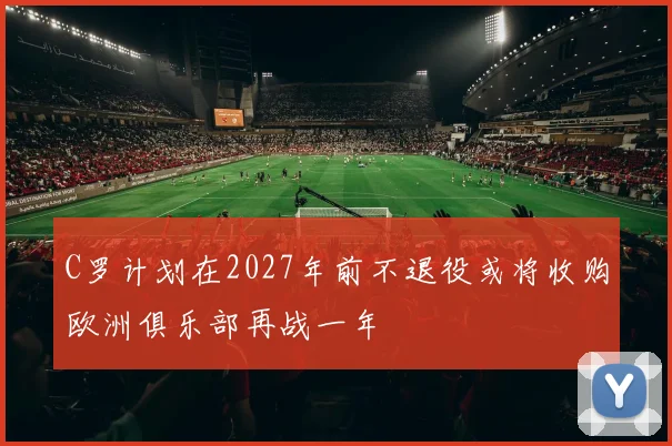 C罗计划在2027年前不退役或将收购欧洲俱乐部再战一年