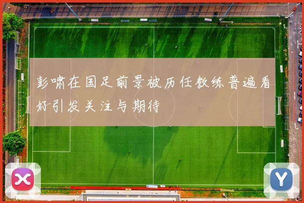 彭啸在国足前景被历任教练普遍看好引发关注与期待