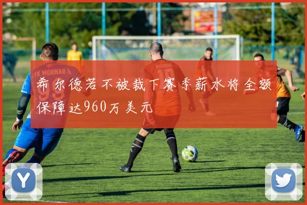 希尔德若不被裁下赛季薪水将全额保障达960万美元