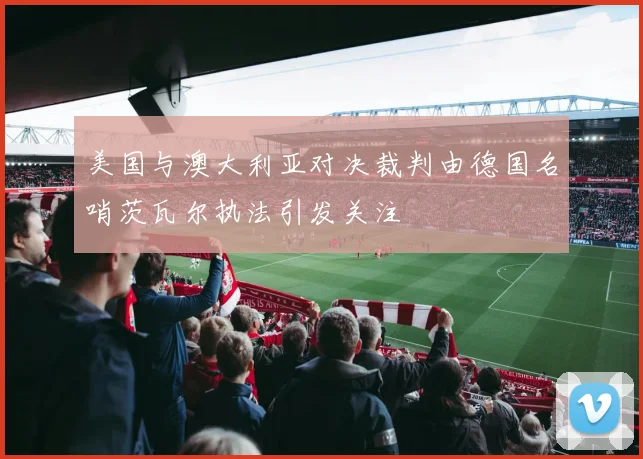 美国与澳大利亚对决裁判由德国名哨茨瓦尔执法引发关注