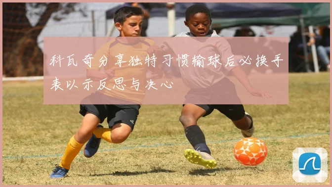 科瓦奇分享独特习惯输球后必换手表以示反思与决心