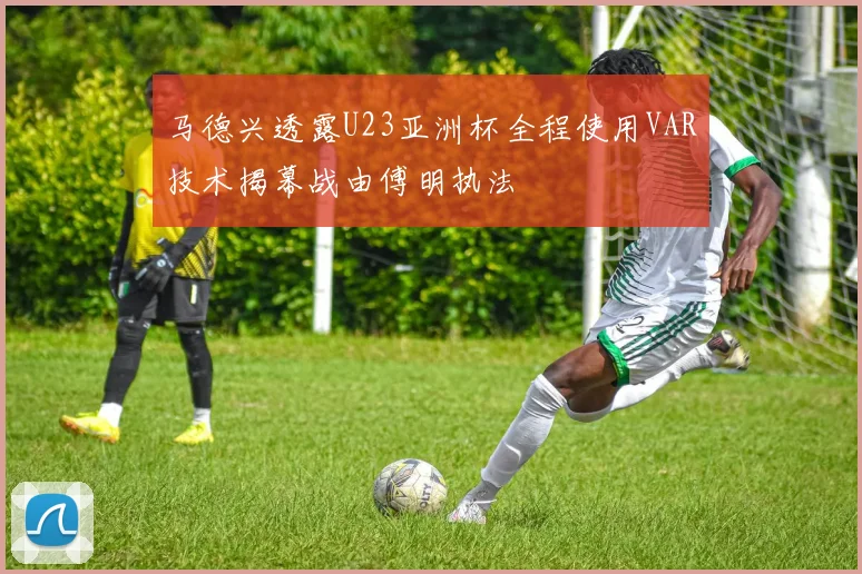 马德兴透露U23亚洲杯全程使用VAR技术揭幕战由傅明执法