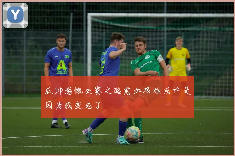 瓜帅感慨决赛之路愈加艰难或许是因为我变老了