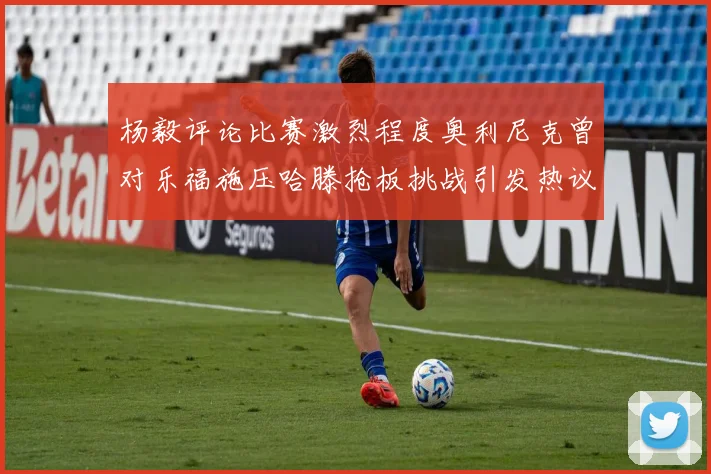 杨毅评论比赛激烈程度奥利尼克曾对乐福施压哈滕抢板挑战引发热议