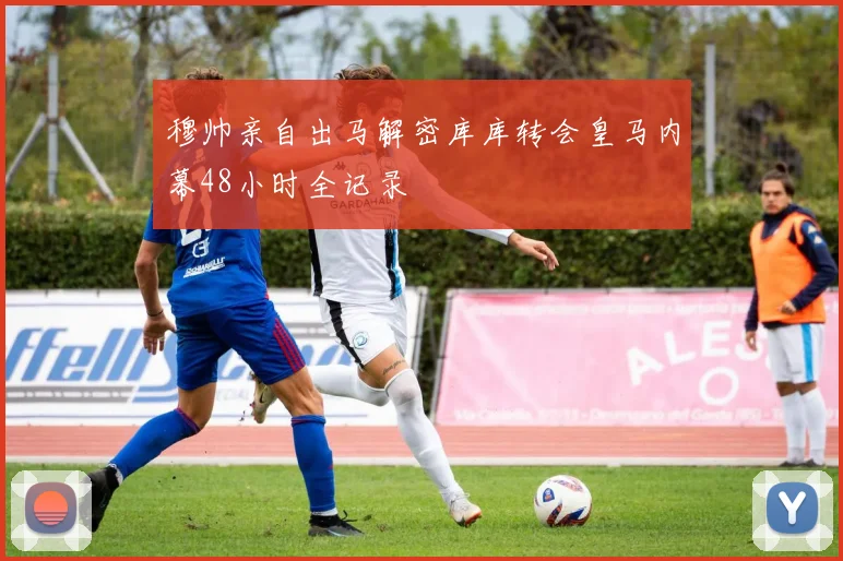 穆帅亲自出马解密库库转会皇马内幕48小时全记录